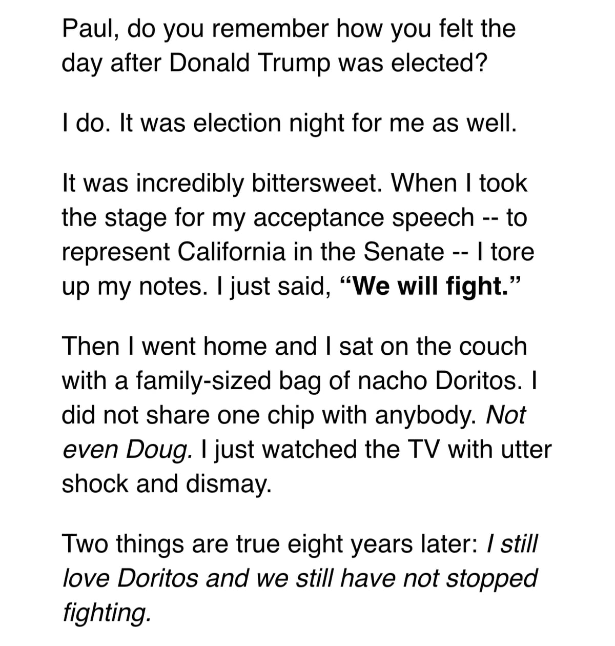 Paul, do you remember how you felt the day after Donald Trump was elected?

I do. It was election night for me as well.

It was incredibly bittersweet. When I took the stage for my acceptance speech -- to represent California in the Senate -- I tore up my notes. I just said, “We will fight.”

Then I went home and I sat on the couch with a family-sized bag of nacho Doritos. I did not share one chip with anybody. Not even Doug. I just watched the TV with utter shock and dismay.

Two things are true eight years later: I still love Doritos and we still have not stopped fighting.