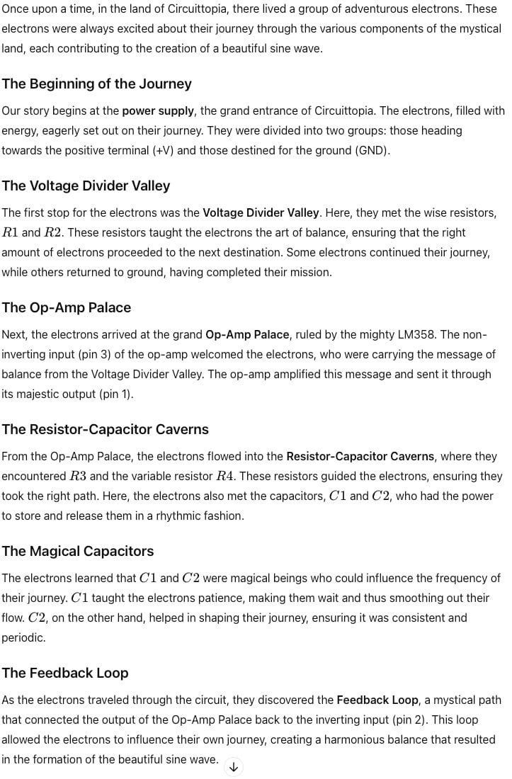 Once upon a time, in the land of Circuittopia, there lived a group of adventurous electrons. These electrons were always excited about their journey through the various components of the mystical land, each contributing to the creation of a beautiful sine wave.

The Beginning of the Journey
Our story begins at the power supply, the grand entrance of Circuittopia. The electrons, filled with energy, eagerly set out on their journey. They were divided into two groups: those heading towards the positive terminal (+V) and those destined for the ground (GND).

The Voltage Divider Valley
The first stop for the electrons was the Voltage Divider Valley. Here, they met the wise resistors, R1 and  R2. These resistors taught the electrons the art of balance, ensuring that the right amount of electrons proceeded to the next destination. Some electrons continued their journey, while others returned to ground, having completed their mission.