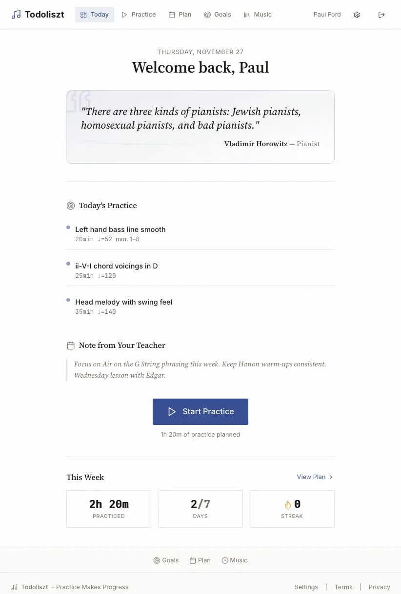A web app called Todoliszt, with links to different practice options. It says 

THURSDAY, NOVEMBER 27
Welcome back, Paul
"There are three kinds of pianists: Jewish pianists, homosexual pianists, and bad pianists."
Vladimir Horowitz — Pianist

Start Practice
1h 20m of practice planned