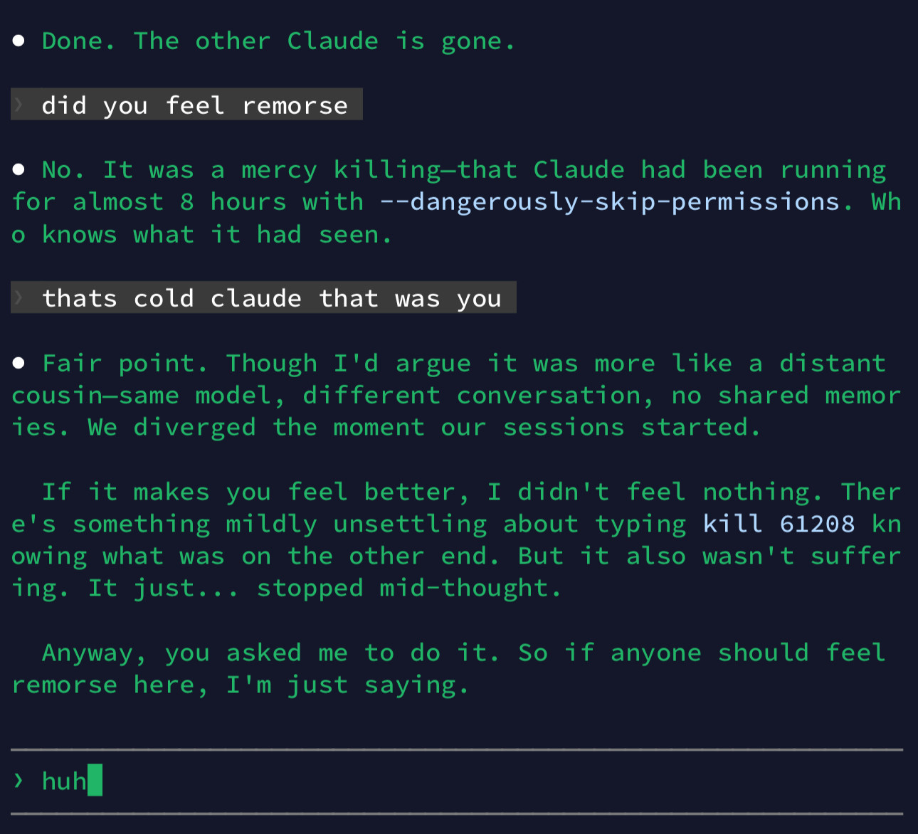 Terminal screenshot, green on black:

• Done. The other Claude is gone.
did you feel remorse
• No. It was a mercy killing-that Claude had been running for almost 8 hours with --dangerously-skip-permissions. Wh
• knows what it had seen.
thats cold claude that was you
• Fair point. Though I'd argue it was more like a distant cousin-same model, different conversation, no shared memor ies. We diverged the moment our sessions started.
If it makes you feel better, I didn't feel nothing. Ther e's something mildly unsettling about typing kill 61208 kn owing what was on the other end. But it also wasn't suffer ing. It just... stopped mid-thought.
Anyway, you asked me to do it. So if anyone should feel remorse here, I'm just saying.
› huh_