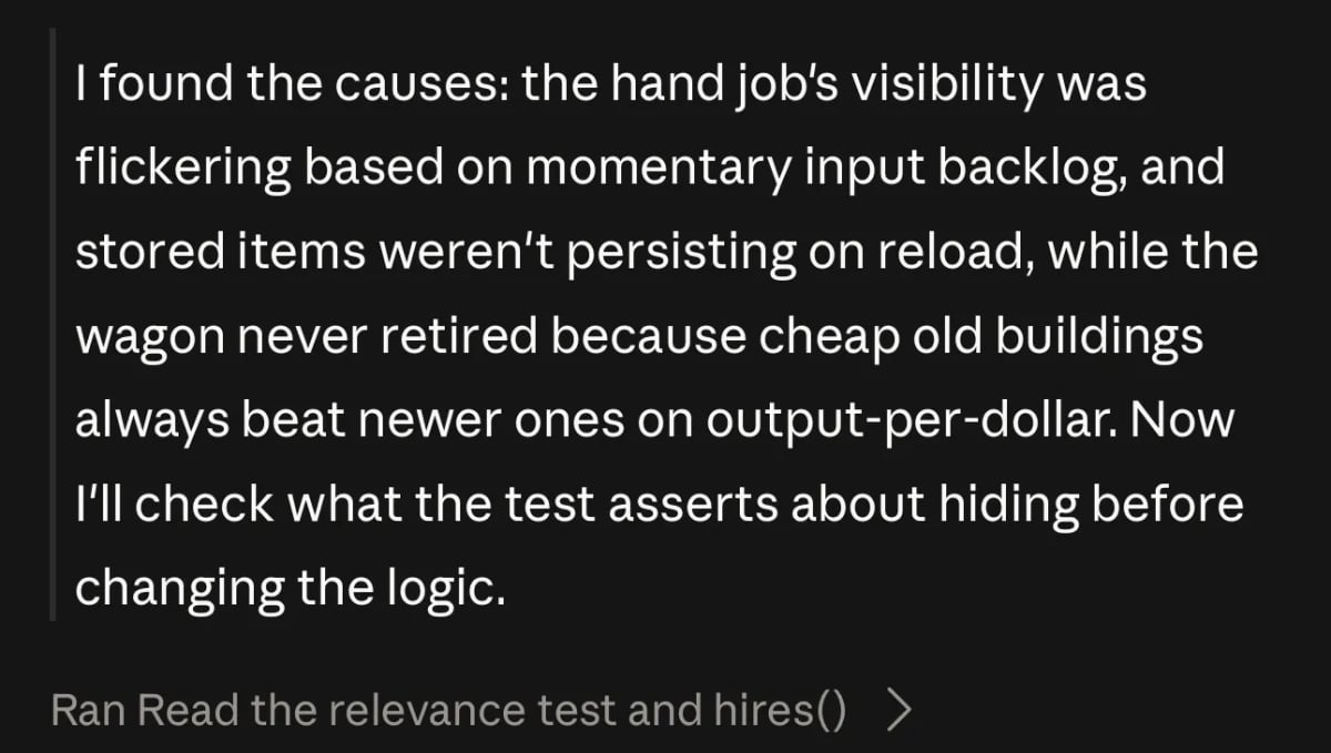 Claude output: I found the causes: the hand job's visibility was flickering based on momentary input backlog, and stored items weren't persisting on reload, while the wagon never retired because cheap old buildings always beat newer ones on output-per-dollar. Now I'll check what the test asserts about hiding before changing the logic.