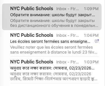 Subject line/previews of emails from NYC public schools in Russian, French, and Bengali.

Обратите внимание: школы будут закрыты без дистанционного обучения в понедельник, 23.02.2026. Проверьте schools.nyc.gov для получения последней информации о планах по открытию школ.

Veuillez noter que les écoles seront fermées sans enseignement à distance le lundi 23 février 2026. Allez sur schools.nyc.gov pour obtenir les dernières informations sur les plans de réouverture des écoles.

অনুগ্রহ করে লক্ষ্য করবেন: সোমবার, 02/23/2026 তারিখ, রিমোট শিক্ষা-নির্দেশনায় অংশগ্রহণ ছাড়াই স্কুলগুলো বন্ধ থাকবে। স্কুল পুনরায় খোলার পরিকল্পনা সংক্রান্ত সর্বসাম্প্রতিক তথ্যের জন্য schools.nyc.gov দেখুন।