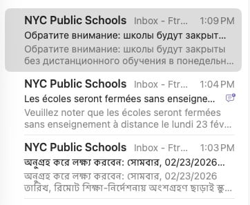 Subject line/previews of emails from NYC public schools in Russian, French, and Bengali.

Обратите внимание: школы будут закрыты без дистанционного обучения в понедельник, 23.02.2026. Проверьте schools.nyc.gov для получения последней информации о планах по открытию школ.

Veuillez noter que les écoles seront fermées sans enseignement à distance le lundi 23 février 2026. Allez sur schools.nyc.gov pour obtenir les dernières informations sur les plans de réouverture des écoles.

অনুগ্রহ করে লক্ষ্য করবেন: সোমবার, 02/23/2026 তারিখ, রিমোট শিক্ষা-নির্দেশনায় অংশগ্রহণ ছাড়াই স্কুলগুলো বন্ধ থাকবে। স্কুল পুনরায় খোলার পরিকল্পনা সংক্রান্ত সর্বসাম্প্রতিক তথ্যের জন্য schools.nyc.gov দেখুন।